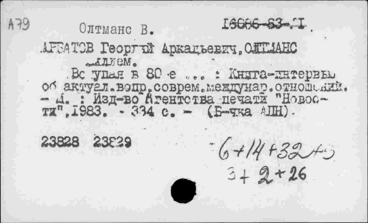 ﻿Олтманс В.
15866-83-/1 .
ХВАТОВ Георгий Аркадьевич, СЖИАНС «илх'ем.
. Вс удая в 80 -е ., г. : Кндта-гнтервы, о* актуал. водр. с оврем. мевдиао. о тноаснгЛ• - Л. : Изд-во агентства печати "Довос-тап»1983. - 334 с. - (Б-чка АПН)-
23828 23029
